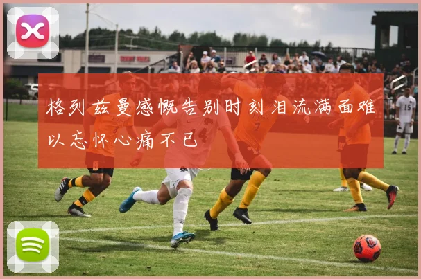 格列兹曼感慨告别时刻泪流满面难以忘怀心痛不已
