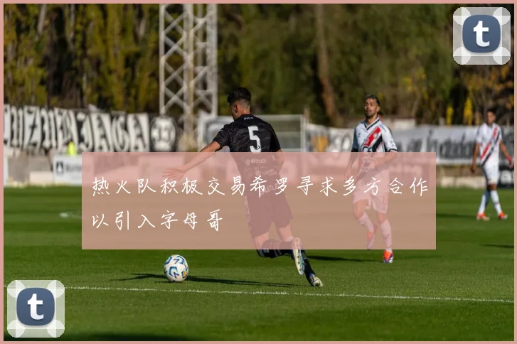 热火队积极交易希罗寻求多方合作以引入字母哥