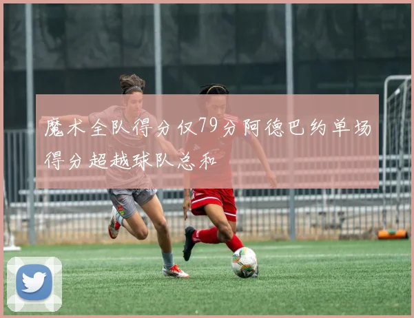 魔术全队得分仅79分阿德巴约单场得分超越球队总和