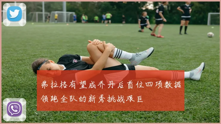 弗拉格有望成乔丹后首位四项数据领跑全队的新秀挑战艰巨