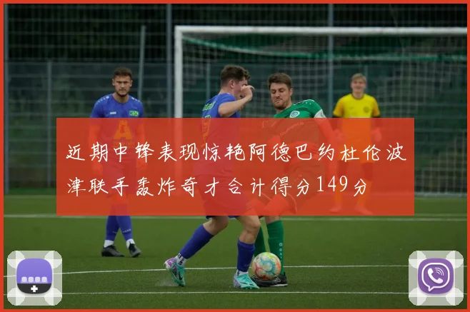近期中锋表现惊艳阿德巴约杜伦波津联手轰炸奇才合计得分149分