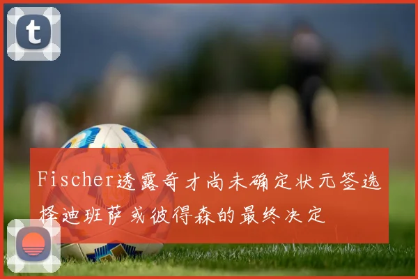 Fischer透露奇才尚未确定状元签选择迪班萨或彼得森的最终决定