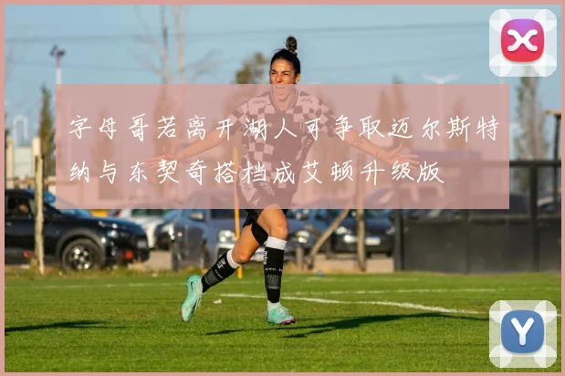 字母哥若离开湖人可争取迈尔斯特纳与东契奇搭档成艾顿升级版