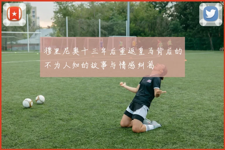穆里尼奥十三年后重返皇马背后的不为人知的故事与情感纠葛