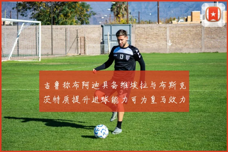 吉鲁称布阿迪具备维埃拉与布斯克茨特质提升进球能力可为皇马效力