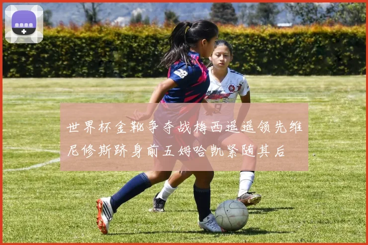 世界杯金靴争夺战梅西遥遥领先维尼修斯跻身前五姆哈凯紧随其后