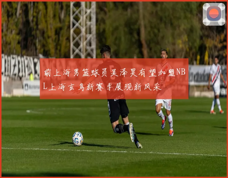 前上海男篮球员吴泽昊有望加盟NBL上海玄鸟新赛季展现新风采