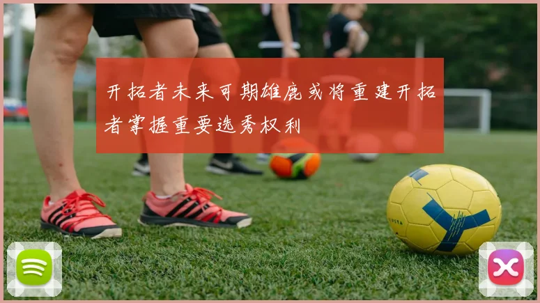 开拓者未来可期雄鹿或将重建开拓者掌握重要选秀权利