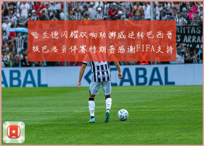 哈兰德闪耀双响助挪威逆转巴西晋级巴洛贡停赛特朗普感谢FIFA支持