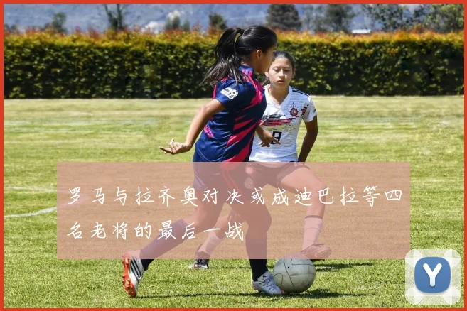 罗马与拉齐奥对决或成迪巴拉等四名老将的最后一战