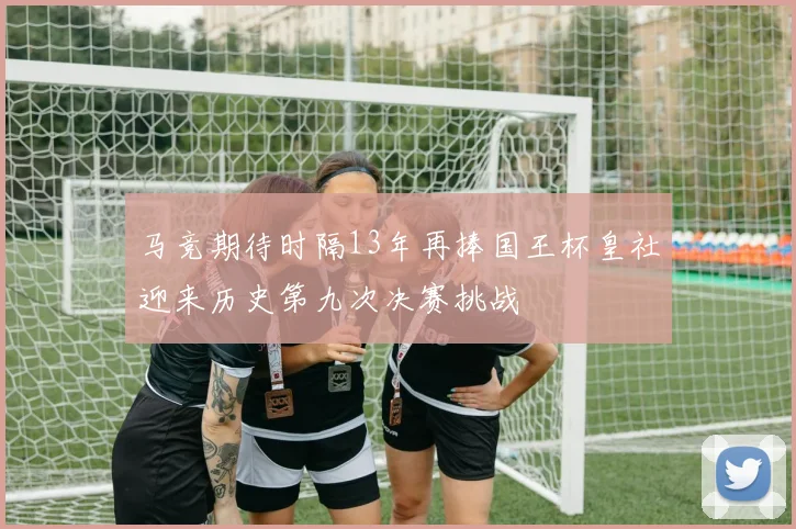 马竞期待时隔13年再捧国王杯皇社迎来历史第九次决赛挑战