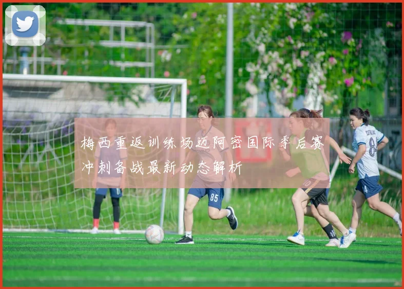 梅西重返训练场迈阿密国际季后赛冲刺备战最新动态解析
