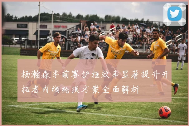 杨瀚森季前赛护框效率显著提升开拓者内线轮换方案全面解析
