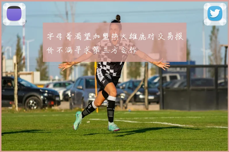 字母哥渴望加盟热火雄鹿对交易报价不满寻求第三方合作
