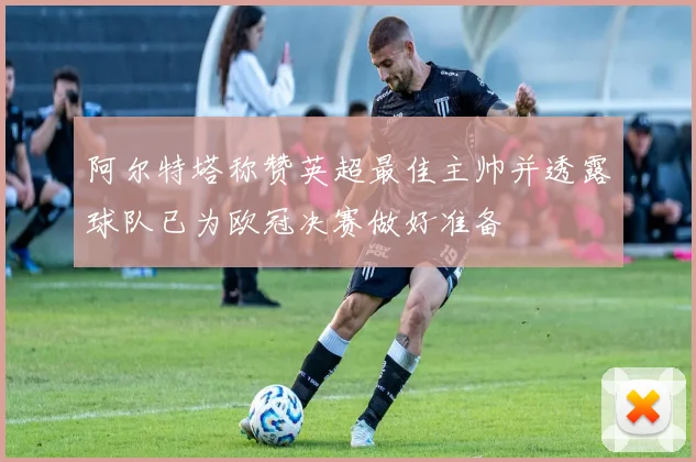 阿尔特塔称赞英超最佳主帅并透露球队已为欧冠决赛做好准备