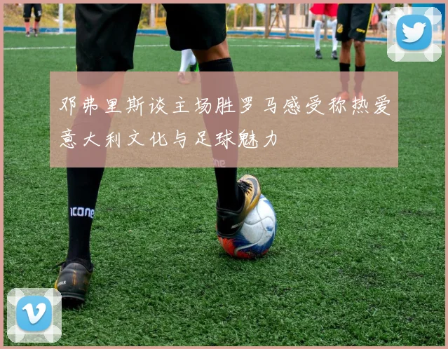 邓弗里斯谈主场胜罗马感受称热爱意大利文化与足球魅力