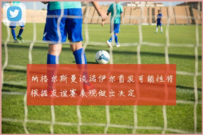 纳格尔斯曼谈诺伊尔首发可能性将根据友谊赛表现做出决定