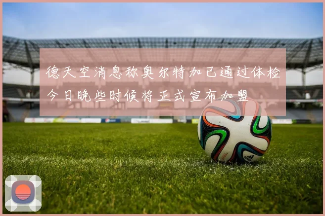 德天空消息称奥尔特加已通过体检今日晚些时候将正式宣布加盟