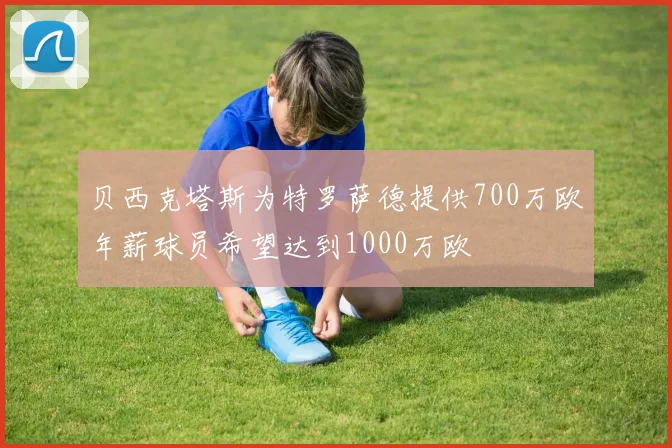 贝西克塔斯为特罗萨德提供700万欧年薪球员希望达到1000万欧