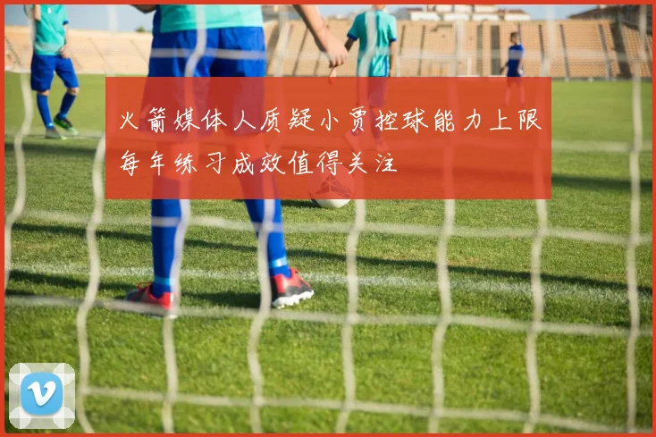 火箭媒体人质疑小贾控球能力上限每年练习成效值得关注