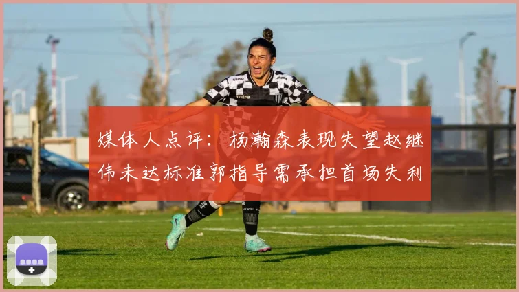 媒体人点评：杨瀚森表现失望赵继伟未达标准郭指导需承担首场失利责任