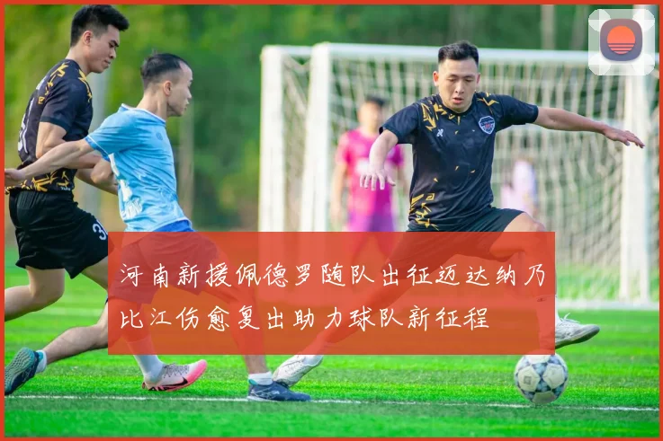 河南新援佩德罗随队出征迈达纳乃比江伤愈复出助力球队新征程