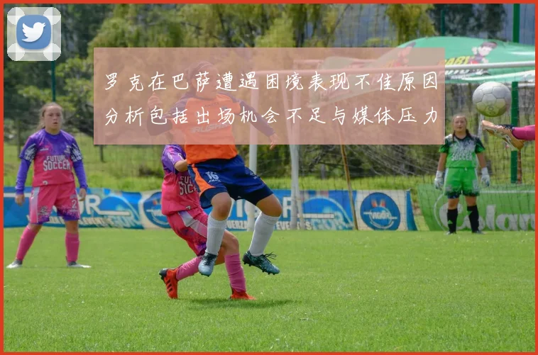 罗克在巴萨遭遇困境表现不佳原因分析包括出场机会不足与媒体压力影响