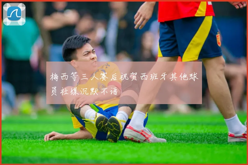 梅西等三人赛后祝贺西班牙其他球员社媒沉默不语