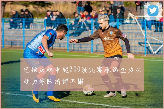 巴顿庆祝中超200场比赛承诺全力以赴为球队拼搏不懈